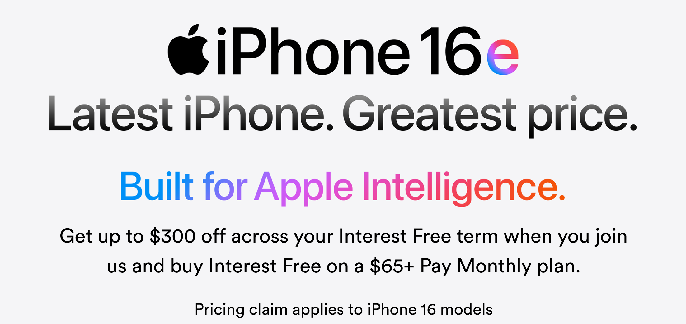iPhone16e Latest iPhone. Greatest price. Built for Apple Intelligence. Get up to $300 off across your Interest Free term when you join us and buy Interest Free on a $65+ Pay Monthly plan. Pricing claim applies to iPhone 16 models